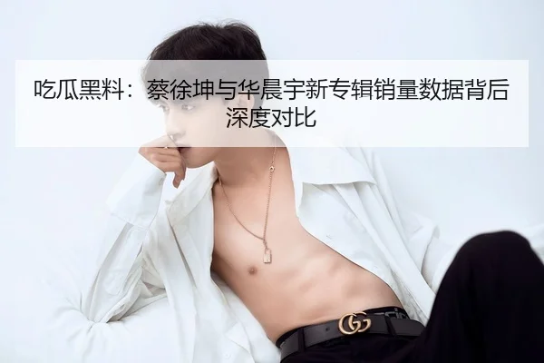 吃瓜黑料：蔡徐坤与华晨宇新专辑销量数据背后深度对比